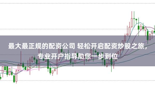 最大最正规的配资公司 轻松开启配资炒股之旅，专业开户指导助您一步到位