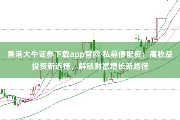 香港大牛证券下载app官网 私募债配资：高收益投资新选择，解锁财富增长新路径